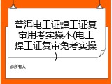 普洱电工证焊工证复审用考实操不(电工焊工证复审免考实操)