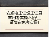 安顺电工证焊工证复审用考实操不(焊工证复审免考实操)