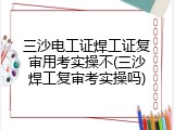 三沙电工证焊工证复审用考实操不(三沙焊工复审考实操吗)