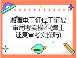 湘潭电工证焊工证复审用考实操不(焊工证复审考实操吗)