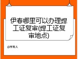 伊春哪里可以办理焊工证复审(焊工证复审地点)