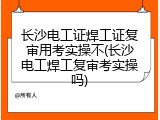 长沙电工证焊工证复审用考实操不(长沙电工焊工复审考实操吗)
