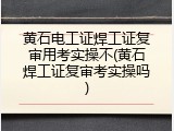 黄石电工证焊工证复审用考实操不(黄石焊工证复审考实操吗)