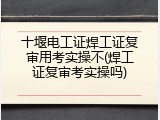 十堰电工证焊工证复审用考实操不(焊工证复审考实操吗)