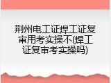 荆州电工证焊工证复审用考实操不(焊工证复审考实操吗)