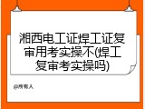 湘西电工证焊工证复审用考实操不(焊工复审考实操吗)