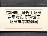 益阳电工证焊工证复审用考实操不(焊工证复审考实操吗)
