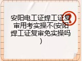 安阳电工证焊工证复审用考实操不(安阳焊工证复审免实操吗)