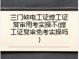 三门峡电工证焊工证复审用考实操不(焊工证复审免考实操吗)