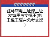 驻马店电工证焊工证复审用考实操不(电工焊工复审免考实操)