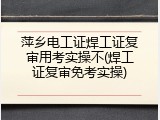 萍乡电工证焊工证复审用考实操不(焊工证复审免考实操)