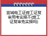 宣城电工证焊工证复审用考实操不(焊工证复审免实操吗)