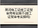 黑河电工证焊工证复审用考实操不(焊工证复审考实操吗)