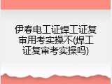 伊春电工证焊工证复审用考实操不(焊工证复审考实操吗)