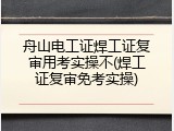 舟山电工证焊工证复审用考实操不(焊工证复审免考实操)