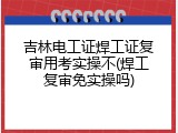 吉林电工证焊工证复审用考实操不(焊工复审免实操吗)