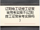 辽阳电工证焊工证复审用考实操不(辽阳焊工证复审考实操吗)