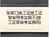 张家口电工证焊工证复审用考实操不(焊工证复审考实操吗)