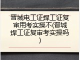 晋城电工证焊工证复审用考实操不(晋城焊工证复审考实操吗)