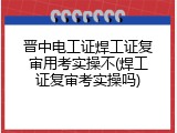 晋中电工证焊工证复审用考实操不(焊工证复审考实操吗)