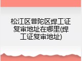 松江区普陀区焊工证复审地址在哪里(焊工证复审地址)
