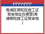 青浦区普陀区焊工证复审地址在哪里(青浦普陀焊工证复审地)