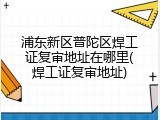浦东新区普陀区焊工证复审地址在哪里(焊工证复审地址)