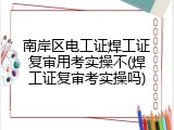 南岸区电工证焊工证复审用考实操不(焊工证复审考实操吗)
