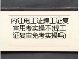 内江电工证焊工证复审用考实操不(焊工证复审免考实操吗)