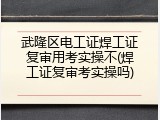 武隆区电工证焊工证复审用考实操不(焊工证复审考实操吗)