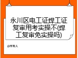永川区电工证焊工证复审用考实操不(焊工复审免实操吗)
