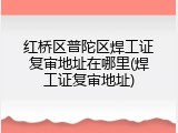 红桥区普陀区焊工证复审地址在哪里(焊工证复审地址)