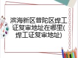 滨海新区普陀区焊工证复审地址在哪里(焊工证复审地址)