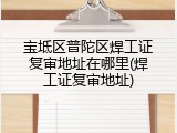 宝坻区普陀区焊工证复审地址在哪里(焊工证复审地址)
