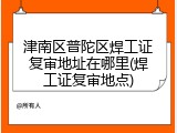 津南区普陀区焊工证复审地址在哪里(焊工证复审地点)