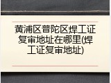 黄浦区普陀区焊工证复审地址在哪里(焊工证复审地址)
