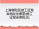 上海普陀区焊工证复审地址在哪里(焊工证复审普陀点)