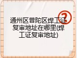通州区普陀区焊工证复审地址在哪里(焊工证复审地址)