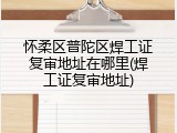 怀柔区普陀区焊工证复审地址在哪里(焊工证复审地址)