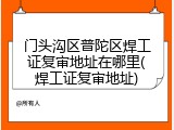 门头沟区普陀区焊工证复审地址在哪里(焊工证复审地址)