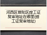 河西区普陀区焊工证复审地址在哪里(焊工证复审地址)