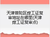 天津普陀区焊工证复审地址在哪里(天津焊工证复审点)