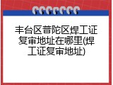 丰台区普陀区焊工证复审地址在哪里(焊工证复审地址)