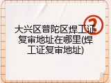 大兴区普陀区焊工证复审地址在哪里(焊工证复审地址)