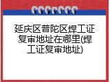 延庆区普陀区焊工证复审地址在哪里(焊工证复审地址)