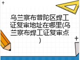 乌兰察布普陀区焊工证复审地址在哪里(乌兰察布焊工证复审点)