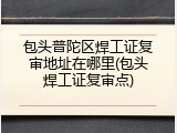包头普陀区焊工证复审地址在哪里(包头焊工证复审点)
