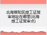 北海普陀区焊工证复审地址在哪里(北海焊工证复审点)