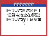 呼伦贝尔普陀区焊工证复审地址在哪里(呼伦贝尔焊工证复审)