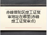 赤峰普陀区焊工证复审地址在哪里(赤峰焊工证复审点)